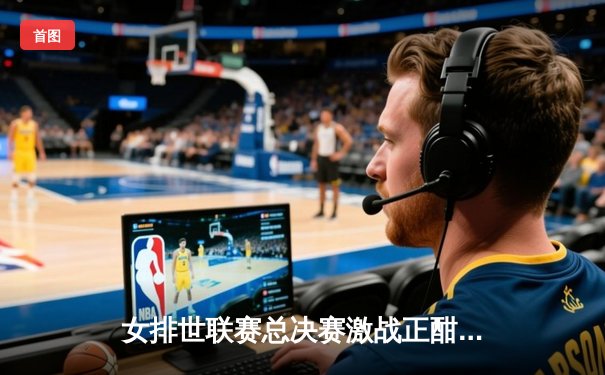 女排世联赛总决赛激战正酣，腾讯体育免费直播见证巅峰对决