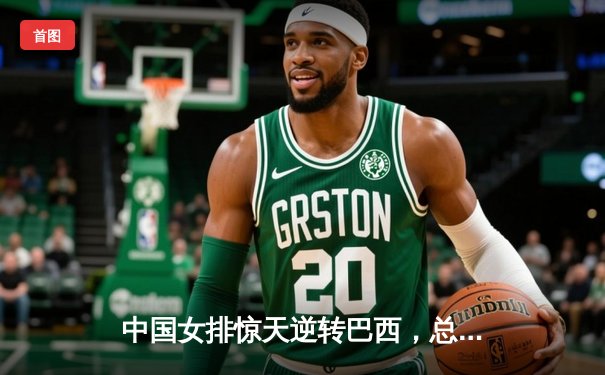 中国女排惊天逆转巴西，总决赛鏖战五局锁定四强席位