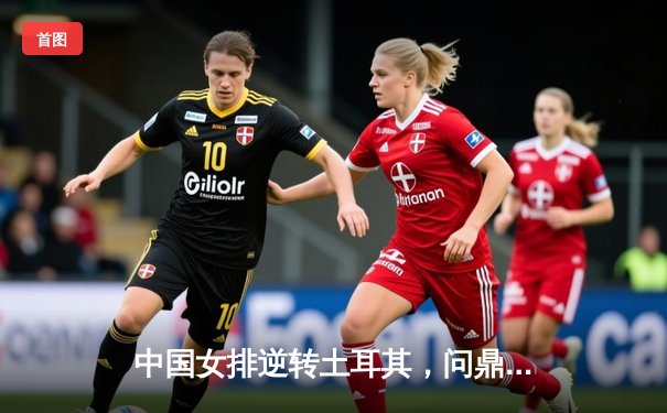 中国女排逆转土耳其，问鼎2023年世界女排联赛总决赛