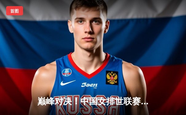 巅峰对决！中国女排世联赛总决赛力克巴西，腾讯体育免费直播见证荣耀时刻