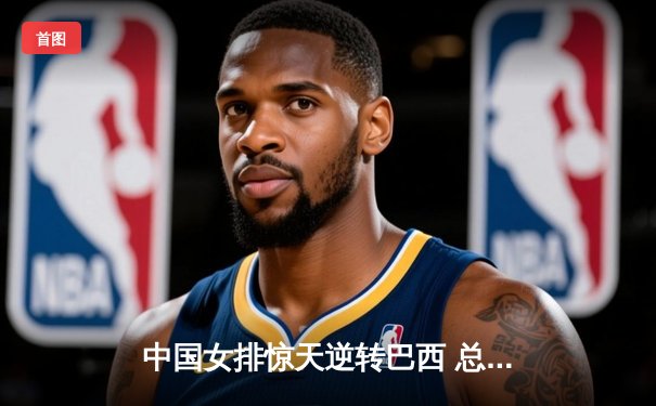 中国女排惊天逆转巴西 总决赛门票争夺白热化