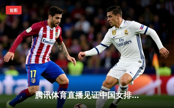 腾讯体育直播见证中国女排逆转巴西，袁心玥关键拦网锁定胜局