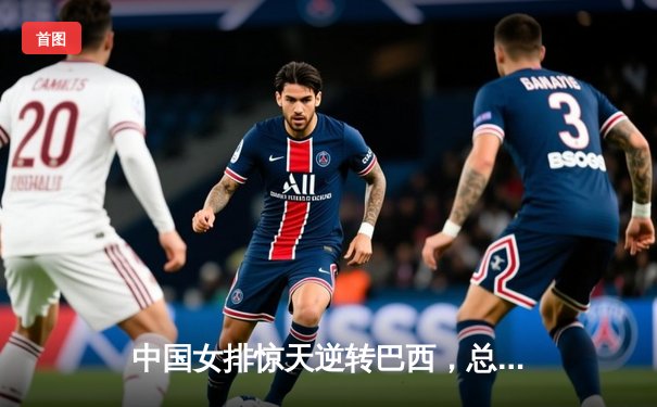 中国女排惊天逆转巴西，总决赛门票争夺战上演经典对决